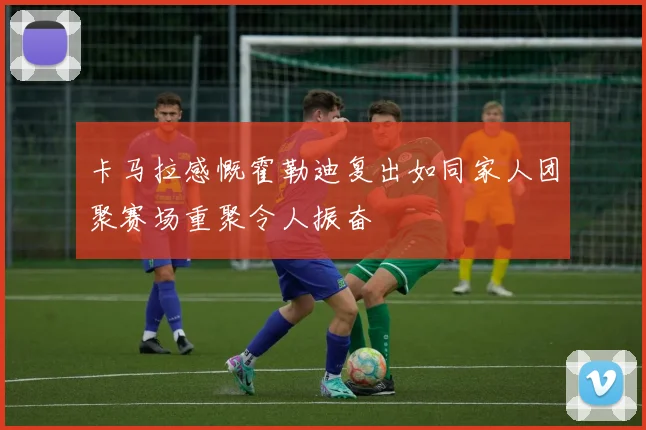卡马拉感慨霍勒迪复出如同家人团聚赛场重聚令人振奋