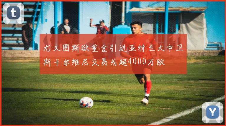 尤文图斯欲重金引进亚特兰大中卫斯卡尔维尼交易或超4000万欧
