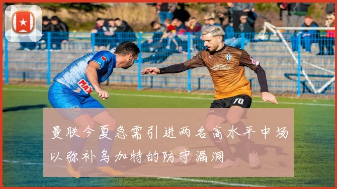曼联今夏急需引进两名高水平中场以弥补乌加特的防守漏洞