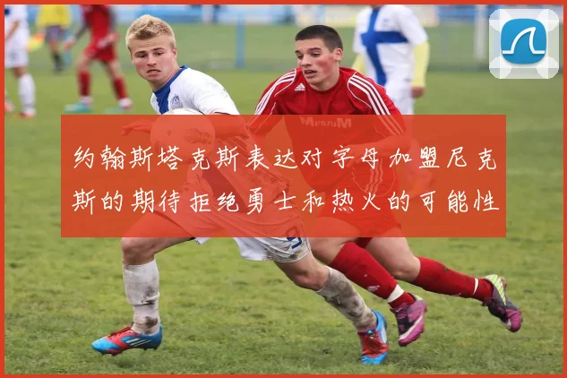 约翰斯塔克斯表达对字母加盟尼克斯的期待拒绝勇士和热火的可能性