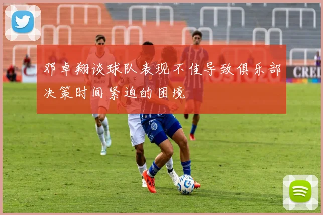 邓卓翔谈球队表现不佳导致俱乐部决策时间紧迫的困境