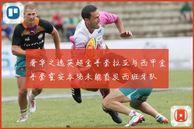 奢华之选英超金手套拉亚与西甲金手套霍安本场未能首发西班牙队