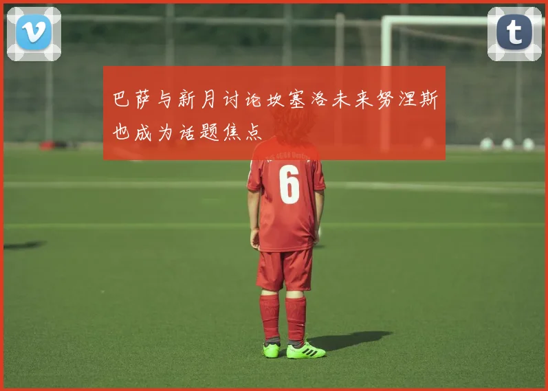 巴萨与新月讨论坎塞洛未来努涅斯也成为话题焦点