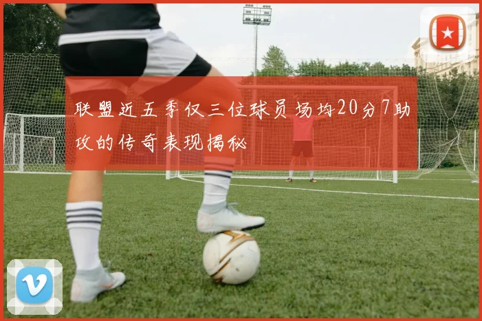 联盟近五季仅三位球员场均20分7助攻的传奇表现揭秘