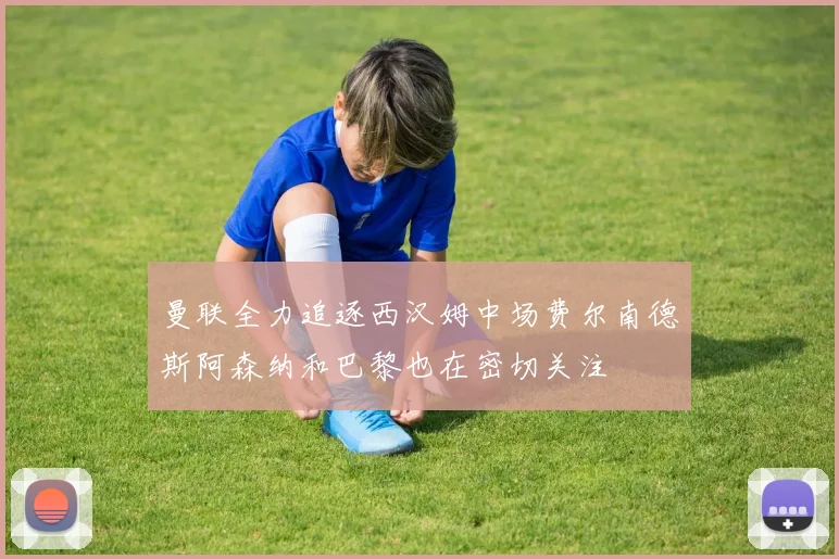 曼联全力追逐西汉姆中场费尔南德斯阿森纳和巴黎也在密切关注