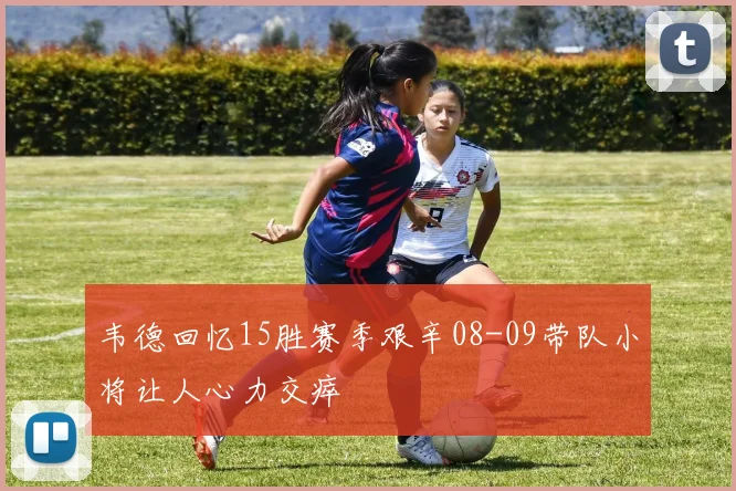 韦德回忆15胜赛季艰辛08-09带队小将让人心力交瘁