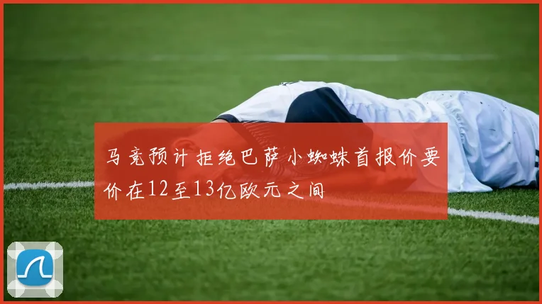 马竞预计拒绝巴萨小蜘蛛首报价要价在12至13亿欧元之间
