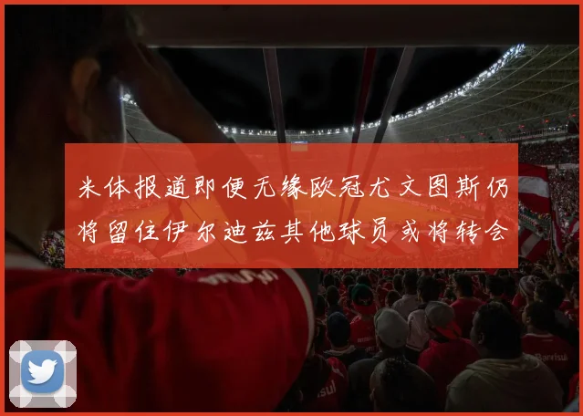 米体报道即便无缘欧冠尤文图斯仍将留住伊尔迪兹其他球员或将转会离队