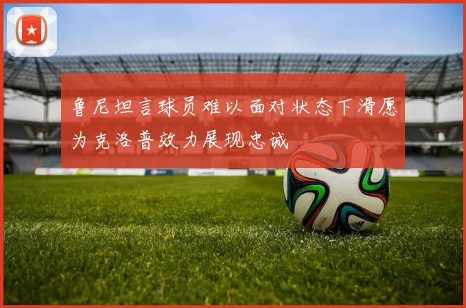 鲁尼坦言球员难以面对状态下滑愿为克洛普效力展现忠诚