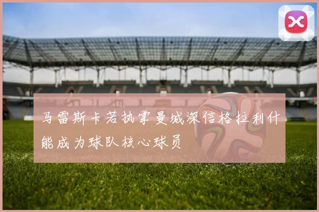马雷斯卡若执掌曼城深信格拉利什能成为球队核心球员