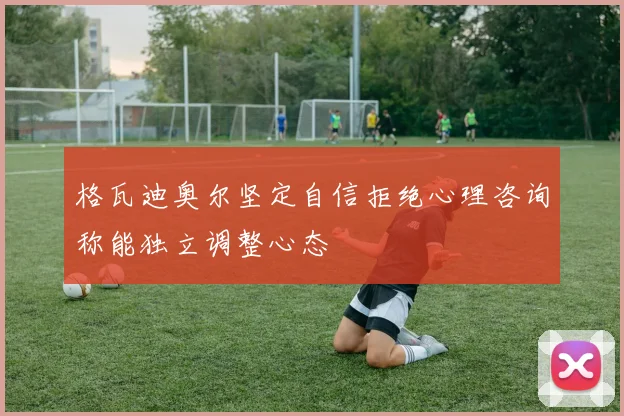 格瓦迪奥尔坚定自信拒绝心理咨询称能独立调整心态