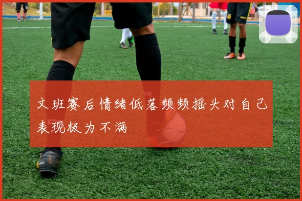 文班赛后情绪低落频频摇头对自己表现极为不满