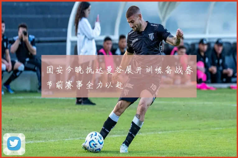 国安今晚抵达曼谷展开训练备战春节前赛事全力以赴