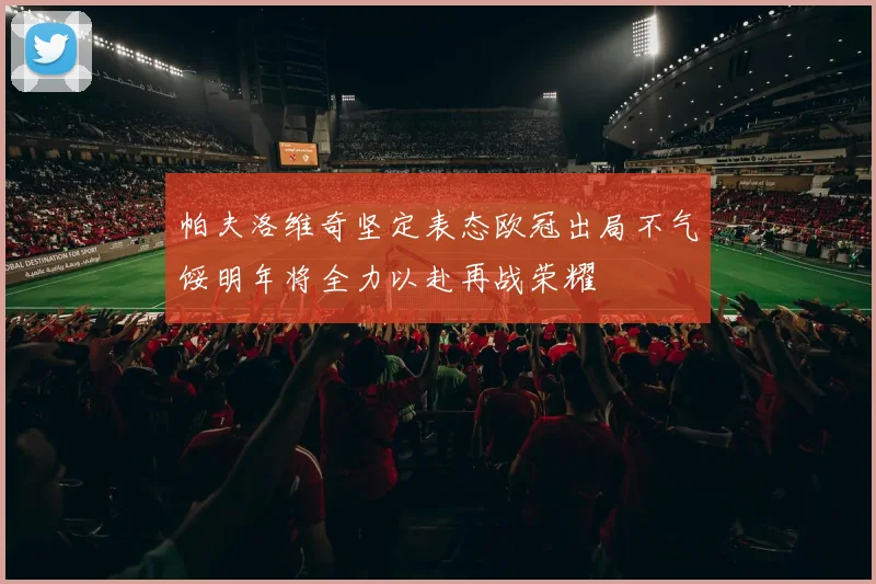 帕夫洛维奇坚定表态欧冠出局不气馁明年将全力以赴再战荣耀