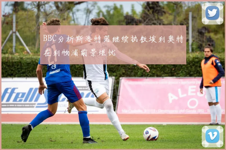 BBC分析斯洛特若继续执教埃利奥特在利物浦前景堪忧
